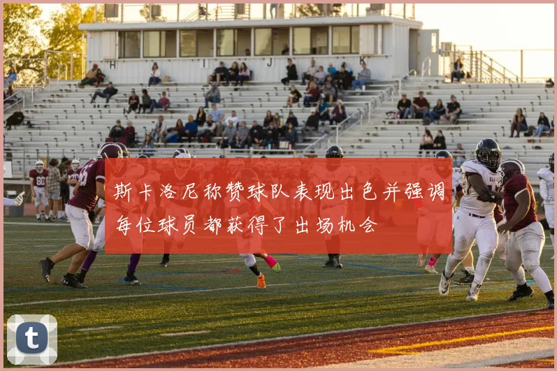 斯卡洛尼称赞球队表现出色并强调每位球员都获得了出场机会