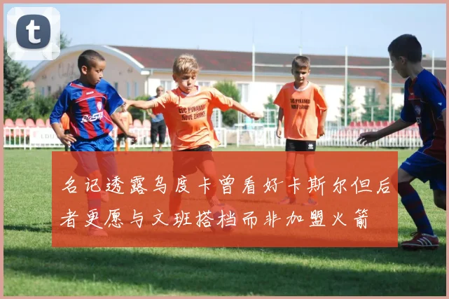 名记透露乌度卡曾看好卡斯尔但后者更愿与文班搭档而非加盟火箭