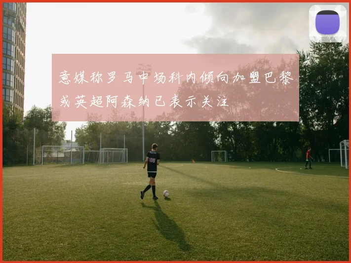 意媒称罗马中场科内倾向加盟巴黎或英超阿森纳已表示关注