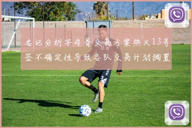 名记分析字母哥交易方案热火13号签不确定性导致各队交易计划搁置