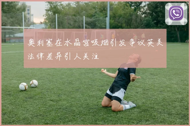 奥利塞在水晶宫吸烟引发争议英美法律差异引人关注