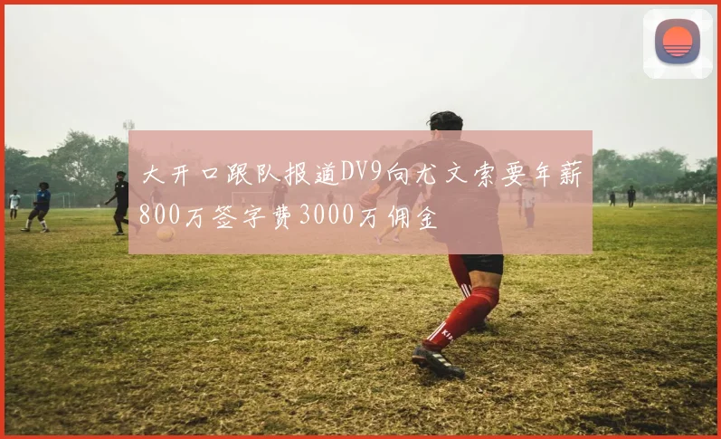 大开口跟队报道DV9向尤文索要年薪800万签字费3000万佣金