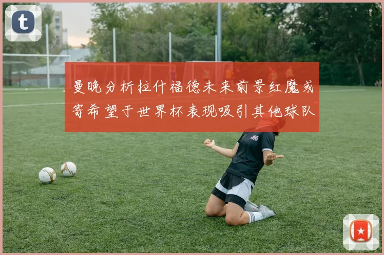 曼晚分析拉什福德未来前景红魔或寄希望于世界杯表现吸引其他球队