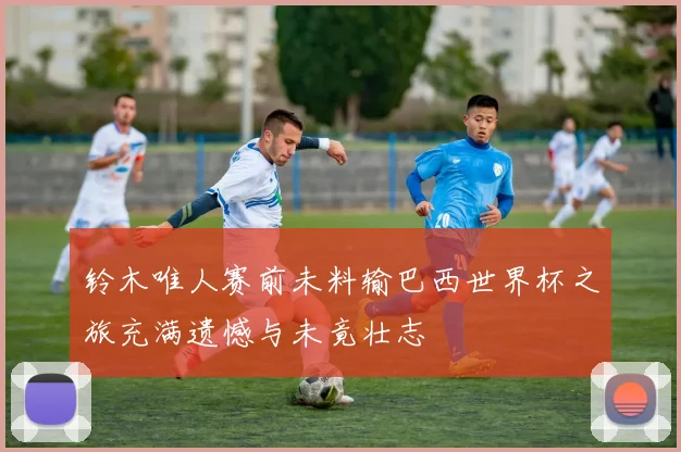 铃木唯人赛前未料输巴西世界杯之旅充满遗憾与未竟壮志