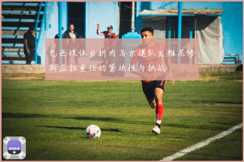 巴西媒体分析内马尔退队后维尼修斯应担重任的紧迫性与挑战