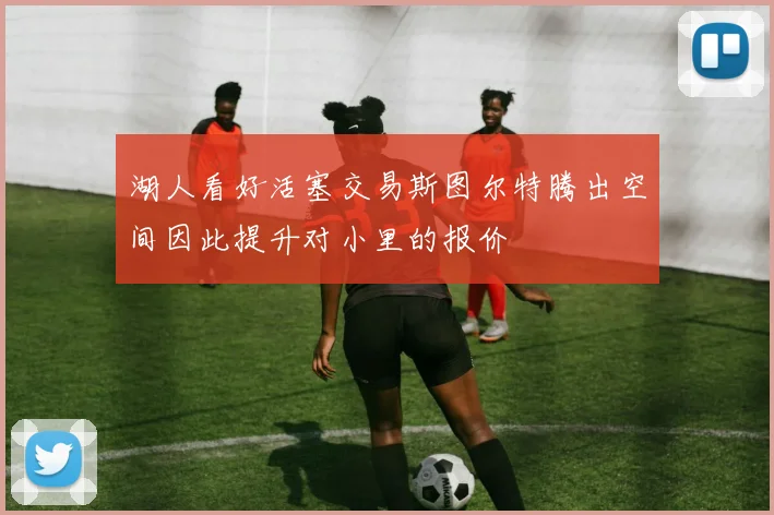 湖人看好活塞交易斯图尔特腾出空间因此提升对小里的报价