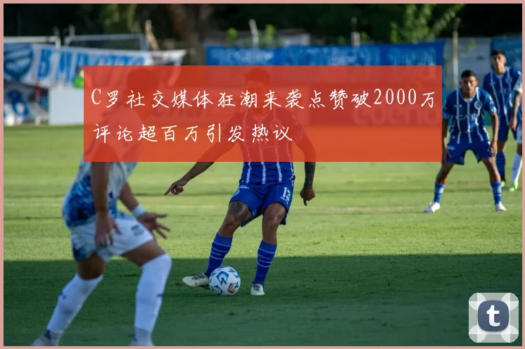 C罗社交媒体狂潮来袭点赞破2000万评论超百万引发热议