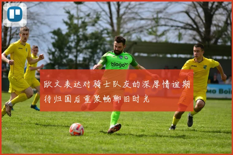 欧文表达对骑士队友的深厚情谊期待归国后重聚畅聊旧时光