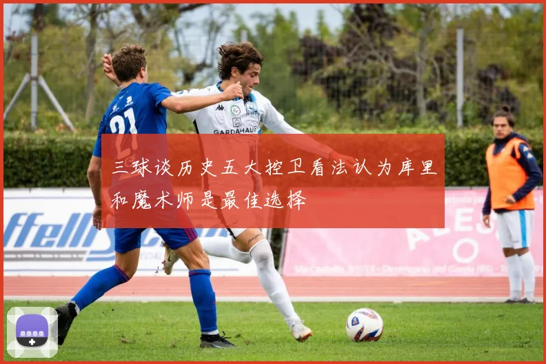 三球谈历史五大控卫看法认为库里和魔术师是最佳选择